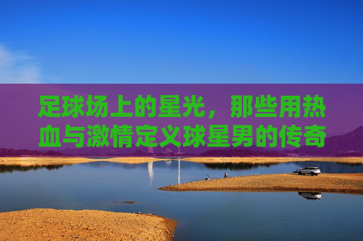足球场上的星光，那些用热血与激情定义球星男的传奇
