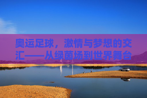 奥运足球,激情与梦想的交汇——从绿茵场到世界舞台的青春赞歌