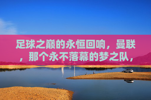 足球之巅的永恒回响,曼联,那个永不落幕的梦之队,足球之巅的永恒回响,曼联,那个永不落幕的梦之队