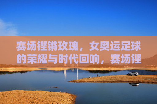 赛场铿锵玫瑰，女奥运足球的荣耀与时代回响，赛场铿锵玫瑰，女奥运足球的荣耀与时代回响
