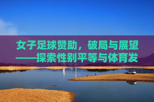 女子足球赞助，破局与展望——探索性别平等与体育发展的新引擎，女子足球赞助，破局与展望——性别平等与体育发展的新引擎