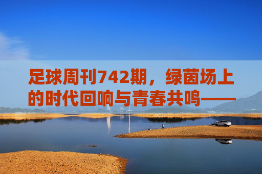 足球周刊742期,绿茵场上的时代回响与青春共鸣——从经典对决到当下足球的传承与变革,足球周刊742期,绿茵场上的时代回响与青春共鸣——从经典对决到当下足球的传承与变革