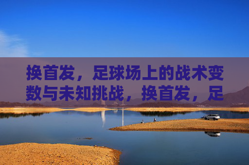 换首发，足球场上的战术变数与未知挑战，换首发，足球场上的战术变数与未知挑战