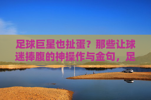 足球巨星也扯蛋?那些让球迷捧腹的神操作与金句,足球巨星也扯蛋?那些让球迷捧腹的神操作与金句