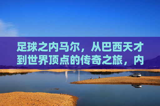 足球之内马尔，从巴西天才到世界顶点的传奇之旅，内马尔，从巴西天才到世界顶点的传奇之旅