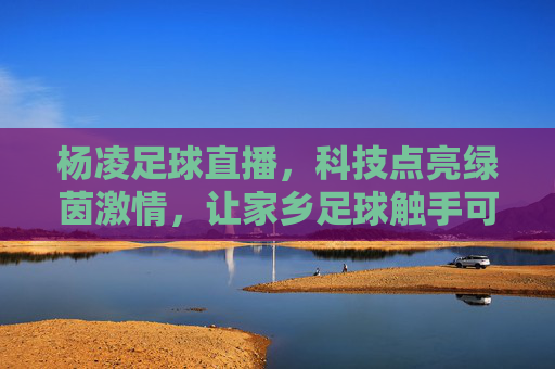杨凌足球直播,科技点亮绿茵激情,让家乡足球触手可及,杨凌足球直播,科技点亮绿茵激情,让家乡足球触手可及
