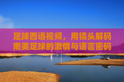 足球西语视频,用镜头解码南美足球的激情与语言密码