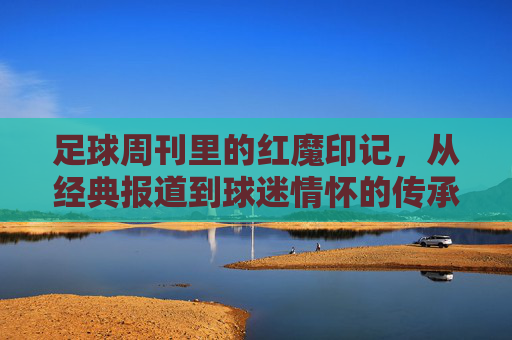 足球周刊里的红魔印记，从经典报道到球迷情怀的传承