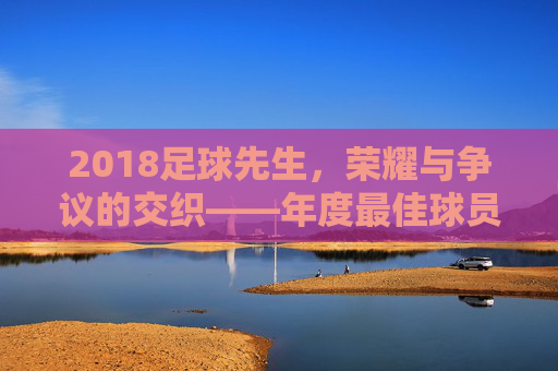 2018足球先生,荣耀与争议的交织——年度最佳球员评选的多元解读,2018足球先生,荣耀与争议的交织——年度最佳球员评选的多元解读
