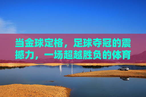 当金球定格,足球夺冠的震撼力,一场超越胜负的体育狂欢与民族荣光,金球定格,足球夺冠的震撼力,一场超越胜负的体育狂欢与民族荣光