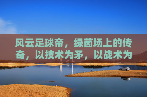 风云足球帝,绿茵场上的传奇,以技术为矛,以战术为盾的足球王者,风云足球帝,绿茵场上的传奇,以技术为矛,以战术为盾的足球王者
