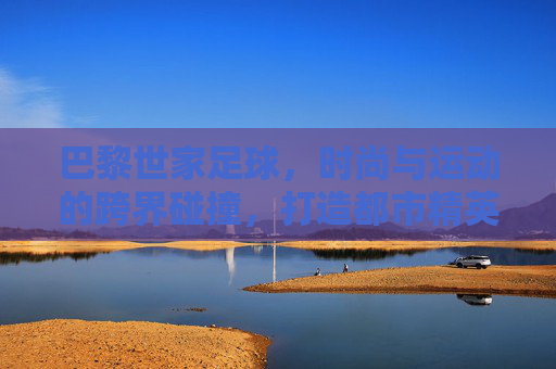 巴黎世家足球，时尚与运动的跨界碰撞，打造都市精英的球场风尚，巴黎世家足球，时尚与运动的跨界碰撞，定义都市精英的球场风尚