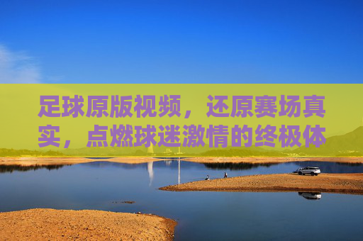 足球原版视频,还原赛场真实,点燃球迷激情的终极体验,足球原版视频,还原赛场真实,点燃球迷激情的终极体验