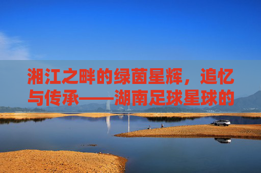 湘江之畔的绿茵星辉,追忆与传承——湖南足球星球的璀璨印记,湘江之畔的绿茵星辉,追忆与传承——湖南足球星球的璀璨印记