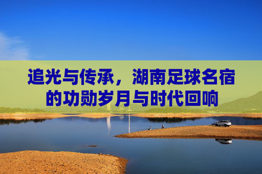 追光与传承,湖南足球名宿的功勋岁月与时代回响