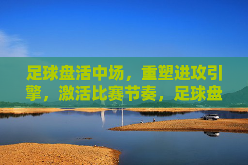 足球盘活中场,重塑进攻引擎,激活比赛节奏,足球盘活中场,重塑进攻引擎,激活比赛节奏