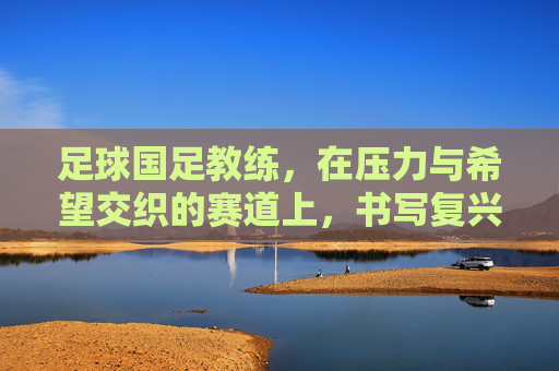 足球国足教练,在压力与希望交织的赛道上,书写复兴新篇章