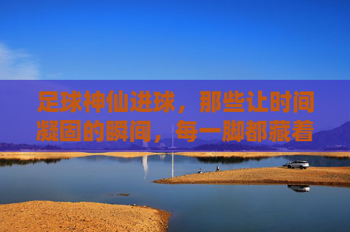 足球神仙进球，那些让时间凝固的瞬间，每一脚都藏着艺术与激情的碰撞