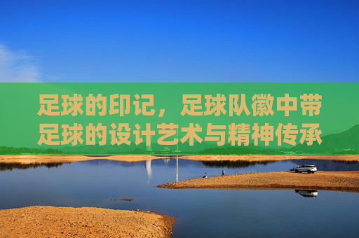 足球的印记,足球队徽中带足球的设计艺术与精神传承,足球的印记,足球队徽中带足球的设计艺术与精神传承