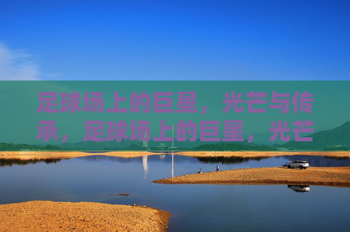 足球场上的巨星，光芒与传承，足球场上的巨星，光芒与传承