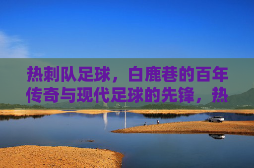 热刺队足球,白鹿巷的百年传奇与现代足球的先锋,热刺队,白鹿巷百年传奇与现代足球的先锋