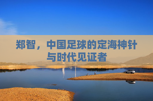 郑智,中国足球的定海神针与时代见证者