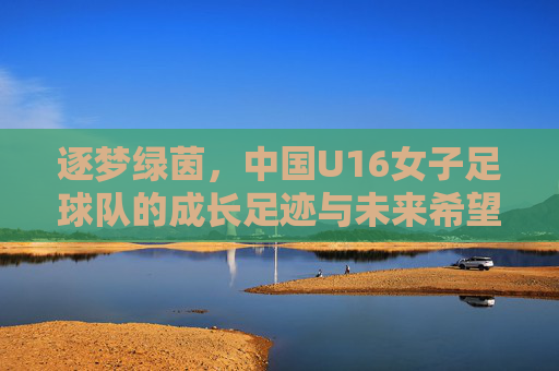 逐梦绿茵,中国U16女子足球队的成长足迹与未来希望
