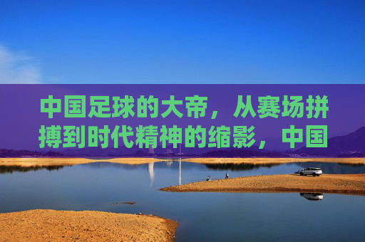 中国足球的大帝,从赛场拼搏到时代精神的缩影,中国足球大帝,从赛场拼搏到时代精神的缩影