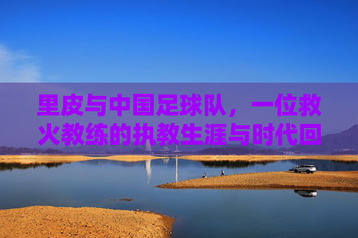 里皮与中国足球队，一位救火教练的执教生涯与时代回响，里皮与中国足球队，一位救火教练的执教生涯与时代回响