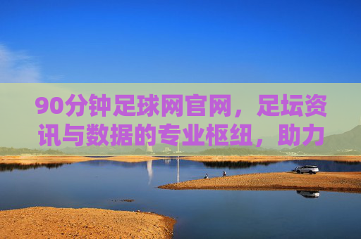 90分钟足球网官网,足坛资讯与数据的专业枢纽,助力球迷深度解读赛事风云