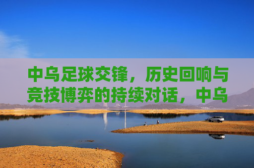 中乌足球交锋,历史回响与竞技博弈的持续对话,中乌足球交锋,历史回响与竞技博弈的持续对话
