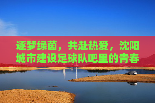 逐梦绿茵,共赴热爱,沈阳城市建设足球队吧里的青春记忆与团队情怀,逐梦绿茵,共赴热爱,沈阳城市建设足球队吧里的青春记忆与团队情怀