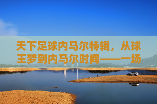 天下足球内马尔特辑，从球王梦到内马尔时间——一场关于天才与现实的深度对话，天下足球内马尔特辑，从球王梦到内马尔时间——天才与现实的深度对话