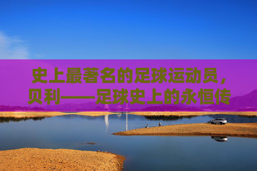 史上最著名的足球运动员，贝利——足球史上的永恒传奇，史上最著名的足球运动员贝利——足球史上的永恒传奇