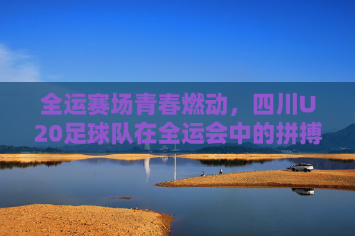 全运赛场青春燃动，四川U20足球队在全运会中的拼搏与风采