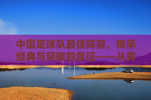 中国足球队最佳阵容,传承经典与突破的象征——从黄金一代到新时代的传承者,中国足球队最佳阵容,传承经典与突破的象征——从黄金一代到新时代的传承者