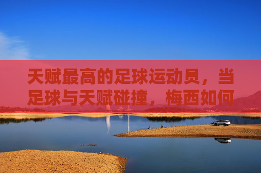 天赋最高的足球运动员，当足球与天赋碰撞，梅西如何成为神迹的缔造者？天赋最高的足球运动员，当足球与天赋碰撞，梅西如何成为神迹的缔造者？