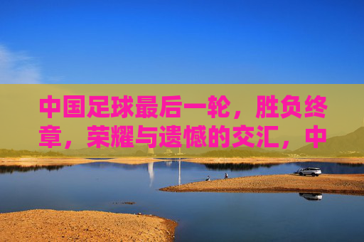 中国足球最后一轮，胜负终章，荣耀与遗憾的交汇，中国足球最后一轮，胜负终章，荣耀与遗憾的交汇