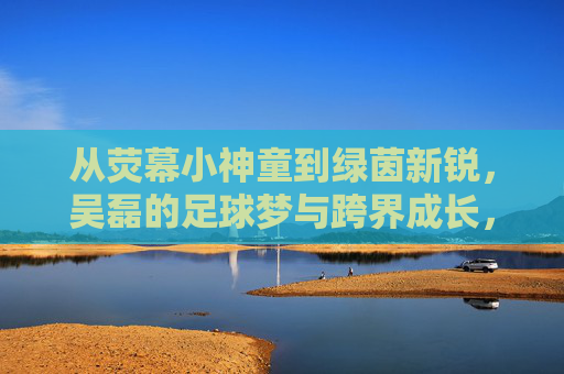 从荧幕小神童到绿茵新锐,吴磊的足球梦与跨界成长,从荧幕小神童到绿茵新锐,吴磊的足球梦与跨界成长