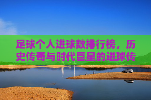 足球个人进球数排行榜，历史传奇与时代巨星的进球传奇，从贝利到梅西的辉煌足迹，足球个人进球数排行榜，历史传奇与时代巨星的进球传奇，从贝利到梅西的辉煌足迹