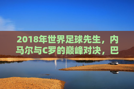 2018年世界足球先生,内马尔与C罗的巅峰对决,巴塞罗那新星与现象级射手的历史性角逐,2018世界足球先生,内马尔与C罗的巅峰对决,巴塞罗那新星与现象级射手的历史性角逐