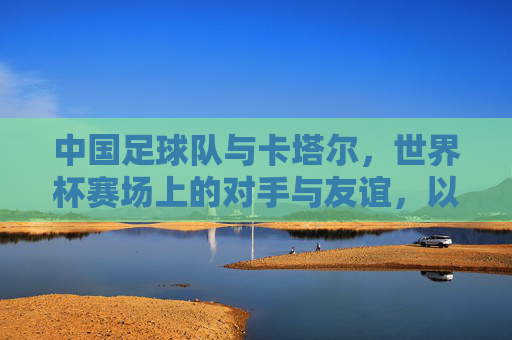 中国足球队与卡塔尔,世界杯赛场上的对手与友谊,以及足球文化中的交流与传承,世界杯赛场上的对手与友谊,中国足球队与卡塔尔的足球文化交流与传承