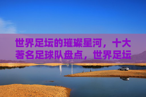 世界足坛的璀璨星河，十大著名足球队盘点，世界足坛的璀璨星河，十大著名足球队盘点