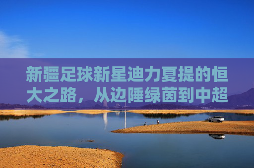 新疆足球新星迪力夏提的恒大之路，从边陲绿茵到中超赛场的逐梦旅程，新疆足球新星迪力夏提的恒大之路，从边陲绿茵到中超赛场的逐梦旅程