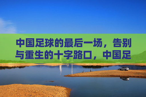 中国足球的最后一场，告别与重生的十字路口，中国足球的最后一场，告别与重生的十字路口