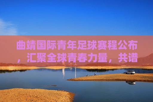 曲靖国际青年足球赛程公布，汇聚全球青春力量，共谱足球新篇章，曲靖国际青年足球赛程公布，汇聚全球青春力量，共谱足球新篇章