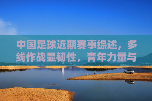 中国足球近期赛事综述，多线作战显韧性，青年力量与老将担当交织