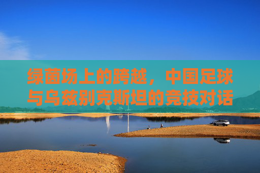 绿茵场上的跨越，中国足球与乌兹别克斯坦的竞技对话与友谊纽带，绿茵场上的跨越，中国足球与乌兹别克斯坦的竞技对话与友谊纽带