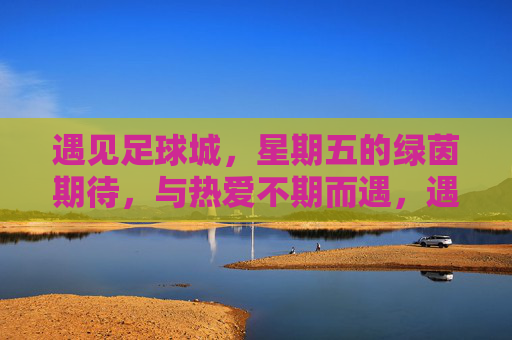 遇见足球城，星期五的绿茵期待，与热爱不期而遇，遇见足球城，星期五的绿茵期待，与热爱不期而遇