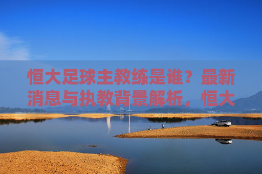 恒大足球主教练是谁？最新消息与执教背景解析，恒大足球主教练最新消息与执教背景解析
